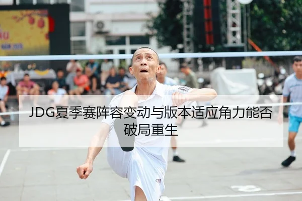 JDG夏季赛阵容变动与版本适应角力能否破局重生
