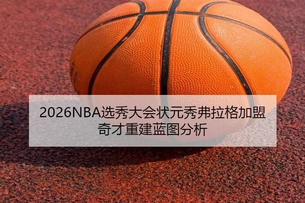2026NBA选秀大会状元秀弗拉格加盟奇才重建蓝图分析