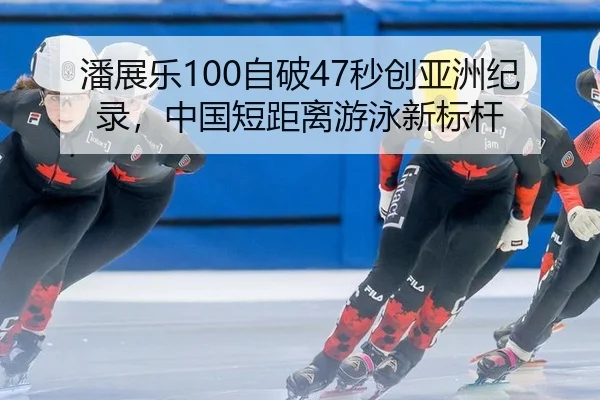 潘展乐100自破47秒创亚洲纪录，中国短距离游泳新标杆
